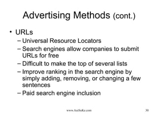 Advertising Methods  (cont.) URLs Universal Resource Locators Search engines allow companies to submit URLs for free Difficult to make the top of several lists Improve ranking in the search engine by simply adding, removing, or changing a few sentences Paid search engine inclusion 
