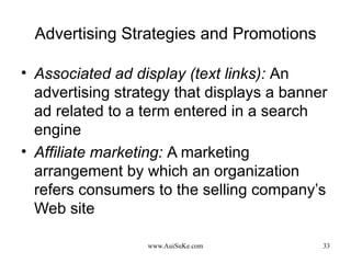 Advertising Strategies and Promotions Associated ad display (text links):   An advertising strategy that displays a banner ad related to a term entered in a search engine Affiliate marketing:   A marketing arrangement by which an organization refers consumers to the selling company’s Web site 