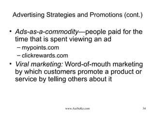 Advertising Strategies and Promotions (cont.) Ads-as-a-commodity— people paid for the time that is spent viewing an ad mypoints.com clickrewards.com Viral marketing:   Word-of-mouth marketing by which customers promote a product or service by telling others about it 