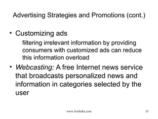 Advertising Strategies and Promotions (cont.) Customizing ads filtering irrelevant information by providing consumers with customized ads can reduce this information overload Webcasting:   A free Internet news service that broadcasts personalized news and information in categories selected by the user 