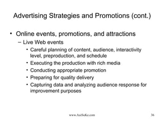 Advertising Strategies and Promotions (cont.) Online events, promotions, and attractions Live Web events Careful planning of content, audience, interactivity level, preproduction, and schedule Executing the production with rich media Conducting appropriate promotion Preparing for quality delivery Capturing data and analyzing audience response for improvement purposes 