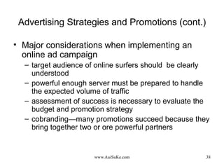 Advertising Strategies and Promotions (cont.) Major considerations when implementing an online ad campaign target audience of online surfers should  be clearly understood powerful enough server must be prepared to handle the expected volume of traffic assessment of success is necessary to evaluate the budget and promotion strategy cobranding—many promotions succeed because they bring together two or ore powerful partners 