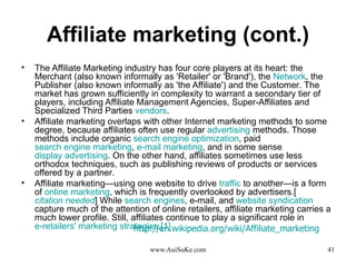 Affiliate marketing (cont.) The Affiliate Marketing industry has four core players at its heart :  the Merchant  ( also known informally as 'Retailer' or 'Brand' ) , the  Network , the Publisher  ( also known informally as 'the Affiliate' )  and the Customer .  The market has grown sufficiently in complexity to warrant a secondary tier of players, including Affiliate Management Agencies, Super - Affiliates and Specialized Third Parties  vendors . Affiliate marketing overlaps with other Internet marketing methods to some degree, because affiliates often use regular  advertising  methods .  Those methods include organic  search engine optimization , paid  search engine marketing ,  e-mail marketing , and in some sense  display advertising .  On the other hand, affiliates sometimes use less orthodox techniques, such as publishing reviews of products or services offered by a partner . Affiliate marketing—using one website to drive  traffic  to another—is a form of  online marketing , which is frequently overlooked by advertisers .[ citation needed ]  While  search engines , e - mail, and  website syndication  capture much of the attention of online retailers, affiliate marketing carries a much lower profile .  Still, affiliates continue to play a significant role in  e-retailers'   marketing strategies . [ 1 ] http :// en . wikipedia . org / wiki / Affiliate_marketing   