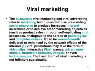 Viral marketing The  buzzwords  viral marketing  and  viral advertising  refer to  marketing  techniques that use pre - existing  social networks  to produce increases in  brand  awareness or to achieve other marketing objectives  ( such as product sales )  through self - replicating  viral  processes, analogous to the spread of  pathological  and  computer viruses .  It can be  word-of-mouth  delivered or enhanced by the network effects of the Internet . [ 1 ]  Viral promotions may take the form of  video clips , interactive  Flash  games,  advergames ,  ebooks ,  brandable software ,  images , or even  text messages .  The basic form of viral marketing is not infinitely sustainable . 