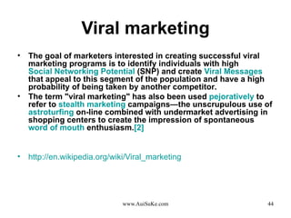 Viral marketing The goal of marketers interested in creating successful viral marketing programs is to identify individuals with high  Social Networking Potential  ( SNP )  and create  Viral Messages  that appeal to this segment of the population and have a high probability of being taken by another competitor . The term  " viral marketing "  has also been used  pejoratively  to refer to  stealth marketing  campaigns—the unscrupulous use of  astroturfing  on - line combined with undermarket advertising in shopping centers to create the impression of spontaneous  word of mouth  enthusiasm . [ 2 ] http :// en . wikipedia . org / wiki / Viral_marketing   