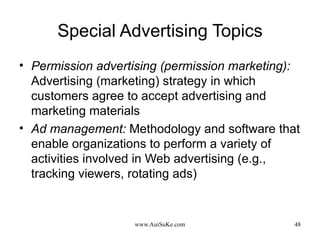 Special Advertising Topics Permission advertising (permission marketing):   Advertising (marketing) strategy in which customers agree to accept advertising and marketing materials Ad management:   Methodology and software that enable organizations to perform a variety of activities involved in Web advertising (e.g., tracking viewers, rotating ads) 
