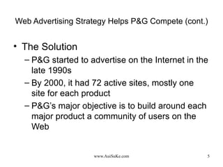 Web Advertising Strategy Helps P&G Compete (cont.) The Solution P&G started to advertise on the Internet in the late 1990s  By 2000, it had 72 active sites, mostly one site for each product  P&G’s major objective is to build around each major product a community of users on the Web  