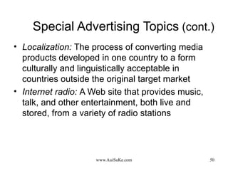 Special Advertising Topics  (cont.) Localization:   The process of converting media products developed in one country to a form culturally and linguistically acceptable in countries outside the original target market Internet radio:   A Web site that provides music, talk, and other entertainment, both live and stored, from a variety of radio stations 