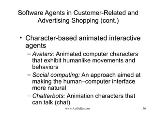 Software Agents in Customer-Related and Advertising Shopping (cont.) Character-based animated interactive agents Avatars:   Animated computer characters that exhibit humanlike movements and behaviors Social computing:   An approach aimed at making the human–computer interface more natural Chatterbots:   Animation characters that can talk (chat) 