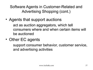 Software Agents in Customer-Related and Advertising Shopping (cont.) Agents that support auctions act as auction aggregators, which tell consumers where and when certain items will be auctioned Other EC agents support consumer behavior, customer service, and advertising activities 
