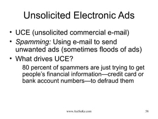 Unsolicited Electronic Ads UCE (unsolicited commercial e-mail) Spamming:   Using e-mail to send unwanted ads (sometimes floods of ads) What drives UCE? 80 percent of spammers are just trying to get people’s financial information—credit card or bank account numbers—to defraud them 