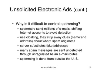 Unsolicited Electronic Ads   (cont.) Why is it difficult to control spamming? spammers send millions of e-mails, shifting Internet accounts to avoid detection use cloaking, they strip away clues (name and address) about where spam originates server substitutes fake addresses many spam messages are sent undetected through unregulated Asian e-mail routes spamming is done from outside the U. S. 
