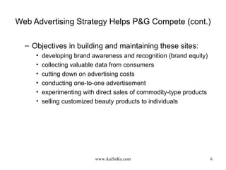 Web Advertising Strategy Helps P&G Compete (cont.) Objectives in building and maintaining these sites:  developing brand awareness and recognition (brand equity) collecting valuable data from consumers cutting down on advertising costs conducting one-to-one advertisement experimenting with direct sales of commodity-type products selling customized beauty products to individuals 