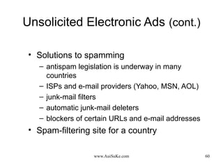 Unsolicited Electronic Ads   (cont.) Solutions to spamming antispam legislation is underway in many countries ISPs and e-mail providers (Yahoo, MSN, AOL)  junk-mail filters  automatic junk-mail deleters  blockers of certain URLs and e-mail addresses Spam-filtering site for a country 