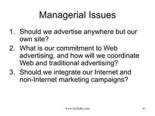 Managerial Issues Should we advertise anywhere but our own site? What is our commitment to Web advertising, and how will we coordinate Web and traditional advertising? Should we integrate our Internet and non-Internet marketing campaigns? 