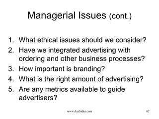 Managerial Issues  (cont.) What ethical issues should we consider? Have we integrated advertising with ordering and other business processes? How important is branding? What is the right amount of advertising? Are any metrics available to guide advertisers? 