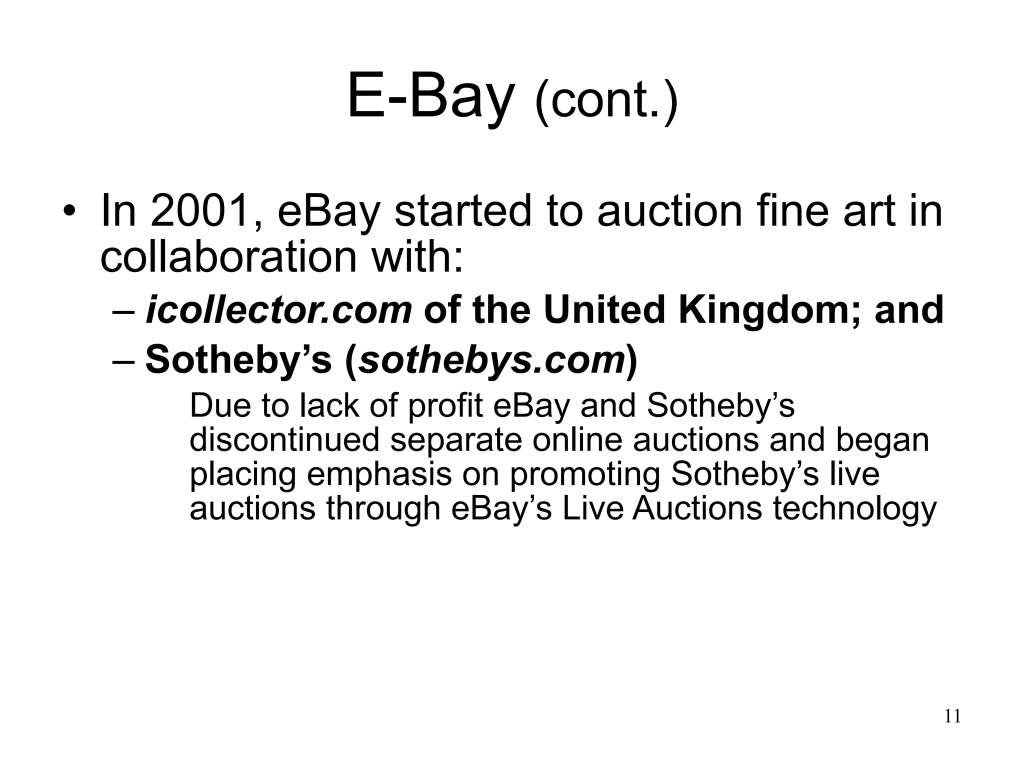 E-Bay  (cont.) In 2001, eBay started to auction fine art in collaboration with: icollector.com  of the United Kingdom; and Sotheby’s ( sothebys.com ) Due to lack of profit eBay and Sotheby’s discontinued separate online auctions and began placing emphasis on promoting Sotheby’s live auctions through eBay’s Live Auctions technology  