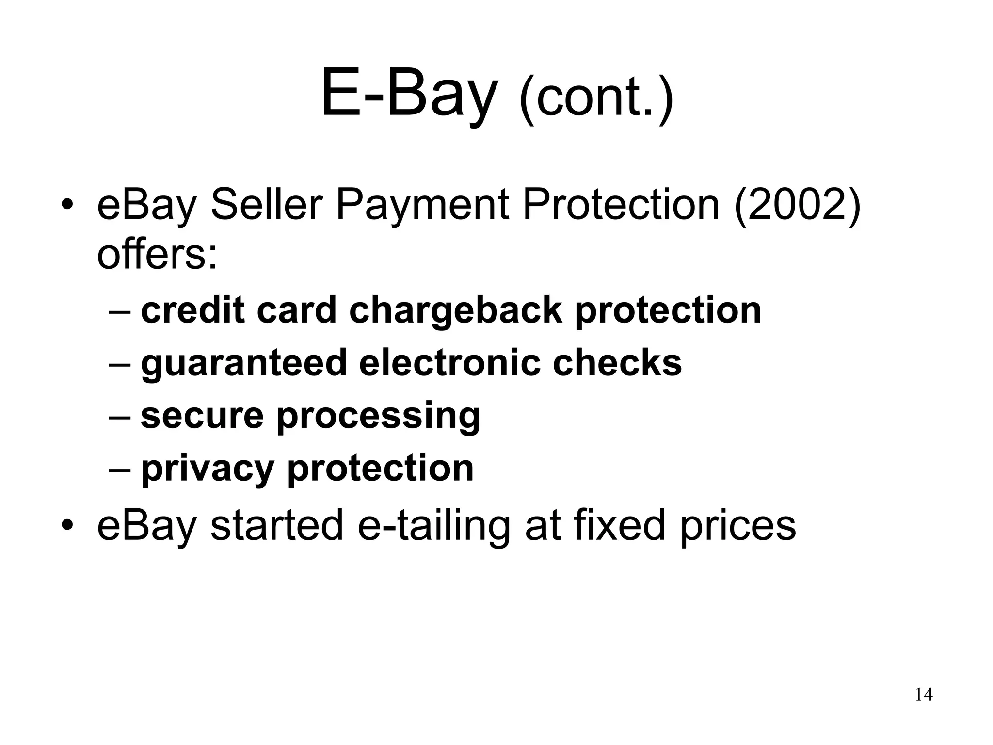 E-Bay  (cont.) eBay Seller Payment Protection (2002) offers: credit card chargeback protection guaranteed electronic checks secure processing privacy protection eBay started e-tailing at fixed prices  