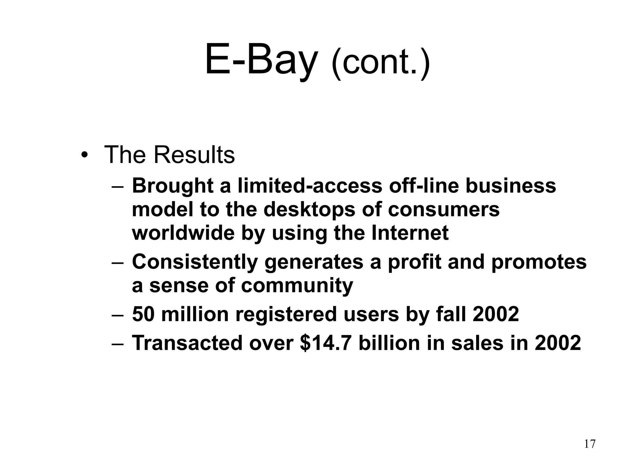 E-Bay  (cont.) The Results Brought a limited-access off-line business model to the desktops of consumers worldwide by using the Internet Consistently generates a profit and promotes a sense of community  50 million registered users by fall 2002 Transacted over $14.7 billion in sales in 2002 