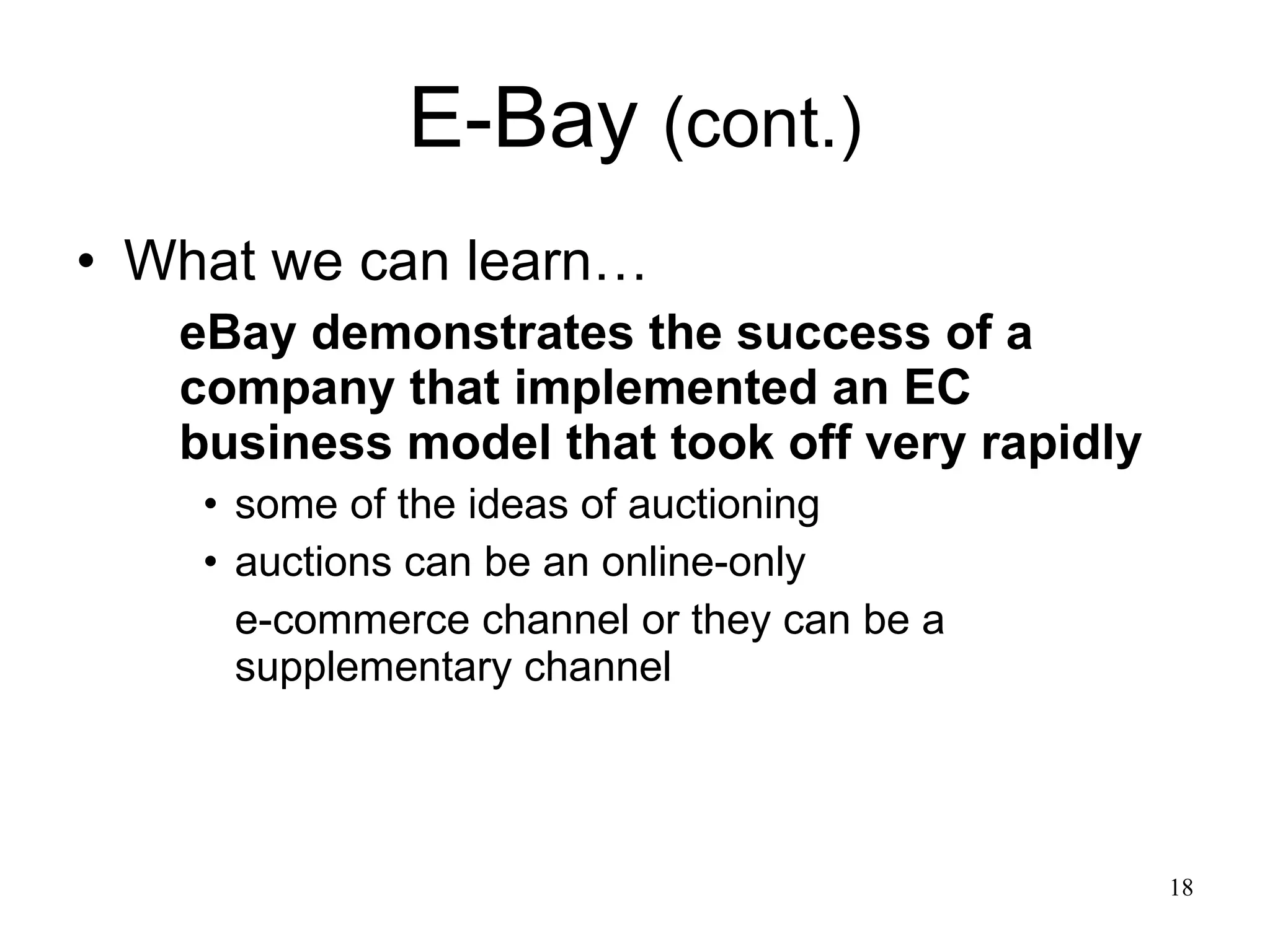 E-Bay  (cont.) What we can learn… eBay demonstrates the success of a company that implemented an EC business model that took off very rapidly some of the ideas of auctioning auctions can be an online-only  e-commerce channel or they can be a supplementary channel  