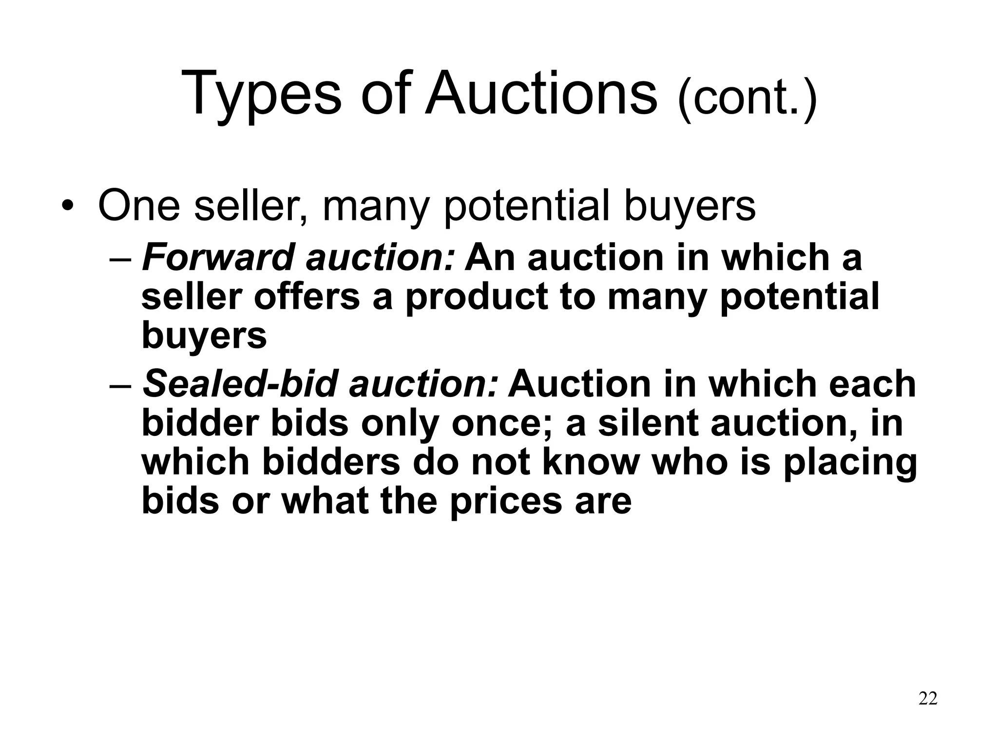 Types of Auctions  (cont.) One seller, many potential buyers Forward auction:  An auction in which a seller offers a product to many potential buyers  Sealed-bid auction:  Auction in which each bidder bids only once; a silent auction, in which bidders do not know who is placing bids or what the prices are 