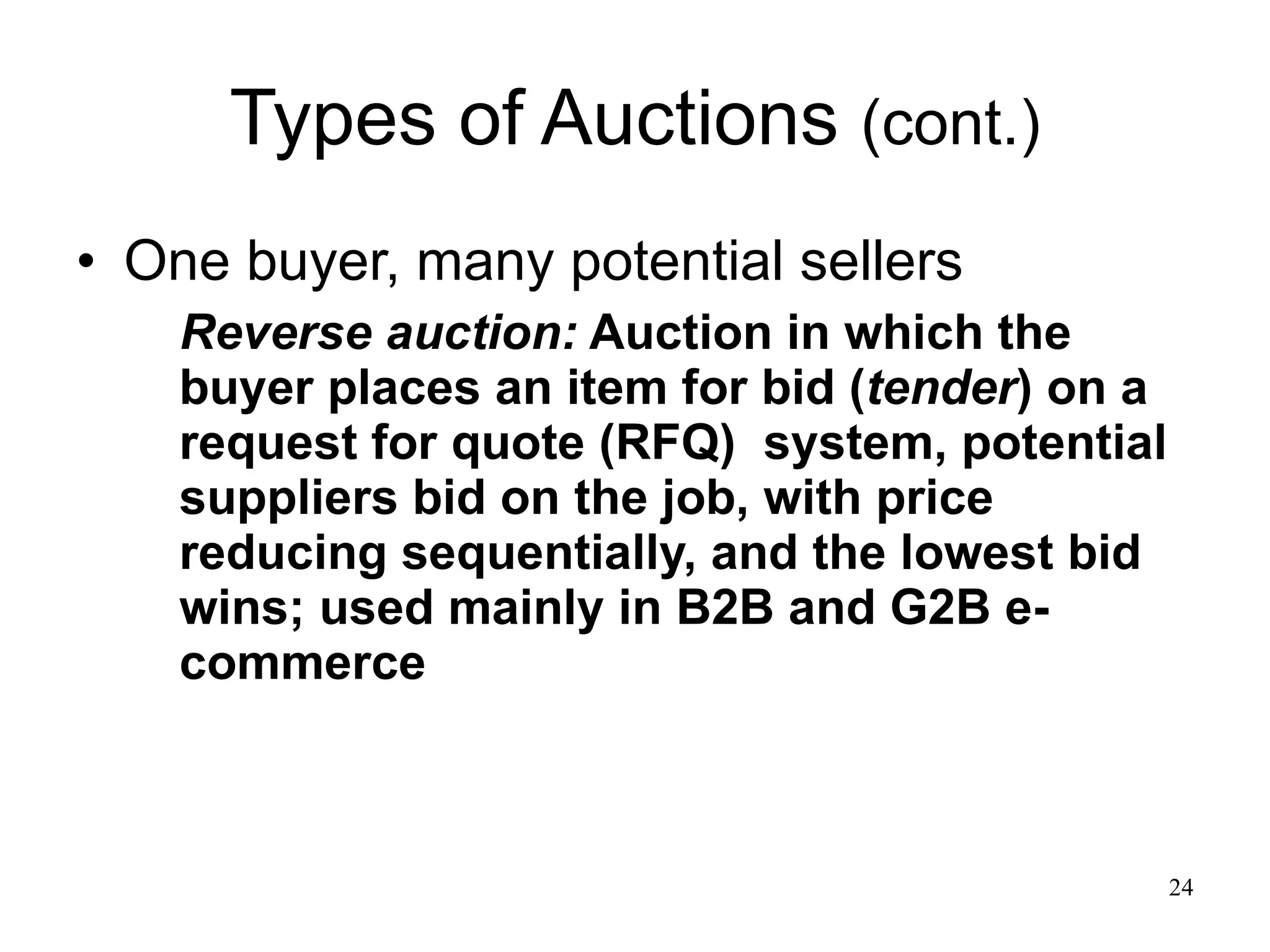 Types of Auctions  (cont.) One buyer, many potential sellers Reverse auction:  Auction in which the buyer places an item for bid ( tender ) on a request for quote (RFQ)  system, potential suppliers bid on the job, with price reducing sequentially, and the lowest bid wins; used mainly in B2B and G2B e-commerce 