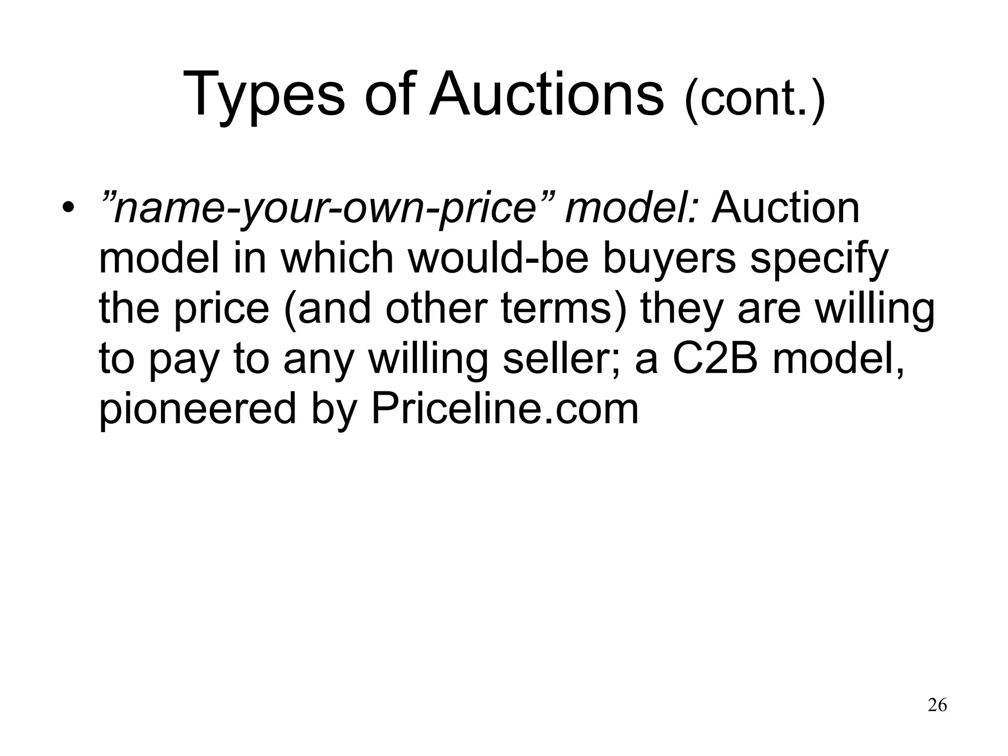 Types of Auctions  (cont.) ” name-your-own-price” model:   Auction model in which would-be buyers specify the price (and other terms) they are willing to pay to any willing seller; a C2B model, pioneered by Priceline.com 