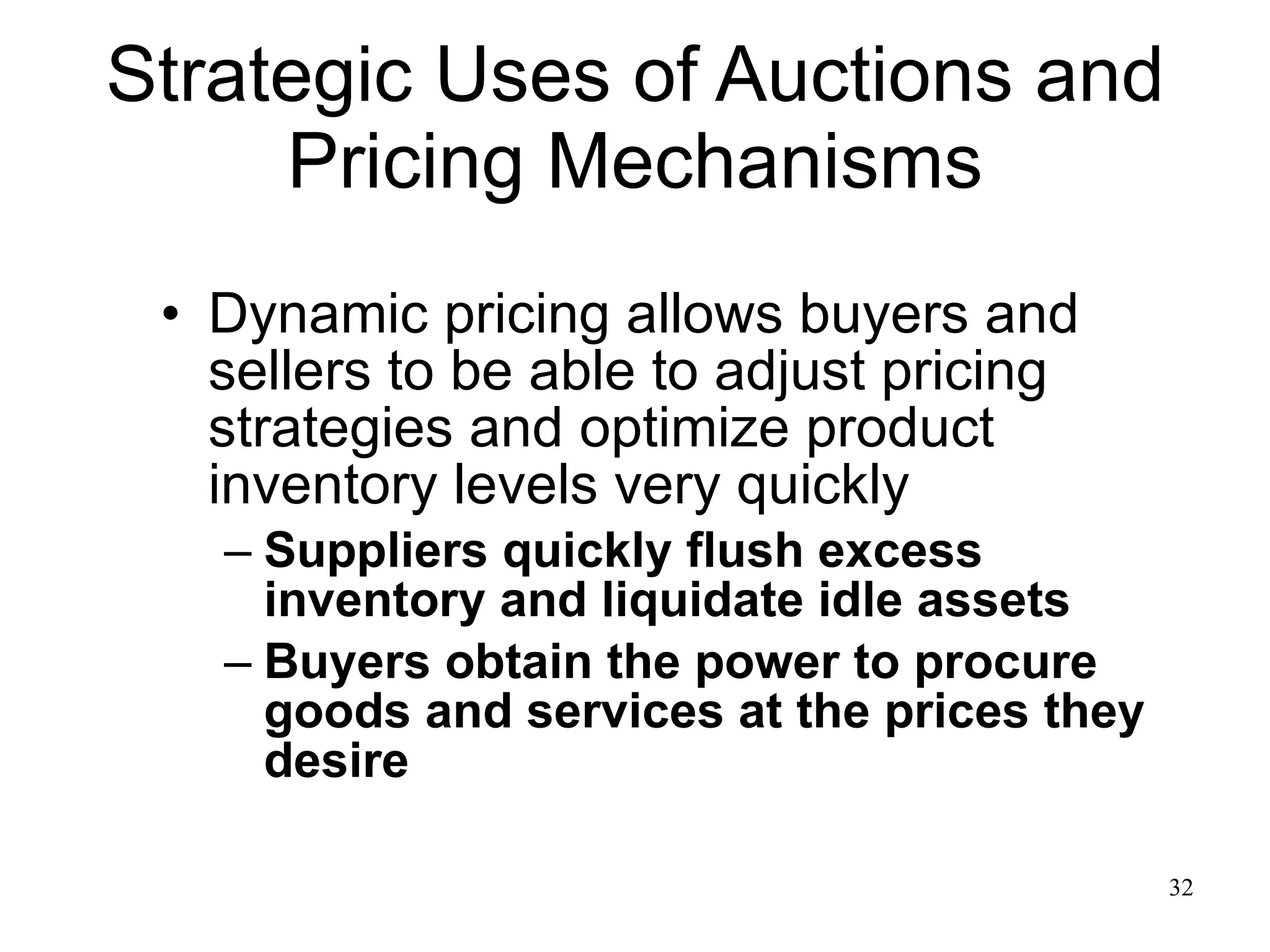Strategic Uses of Auctions and Pricing Mechanisms Dynamic pricing allows buyers and sellers to be able to adjust pricing strategies and optimize product inventory levels very quickly Suppliers quickly flush excess inventory and liquidate idle assets Buyers obtain the power to procure goods and services at the prices they desire 