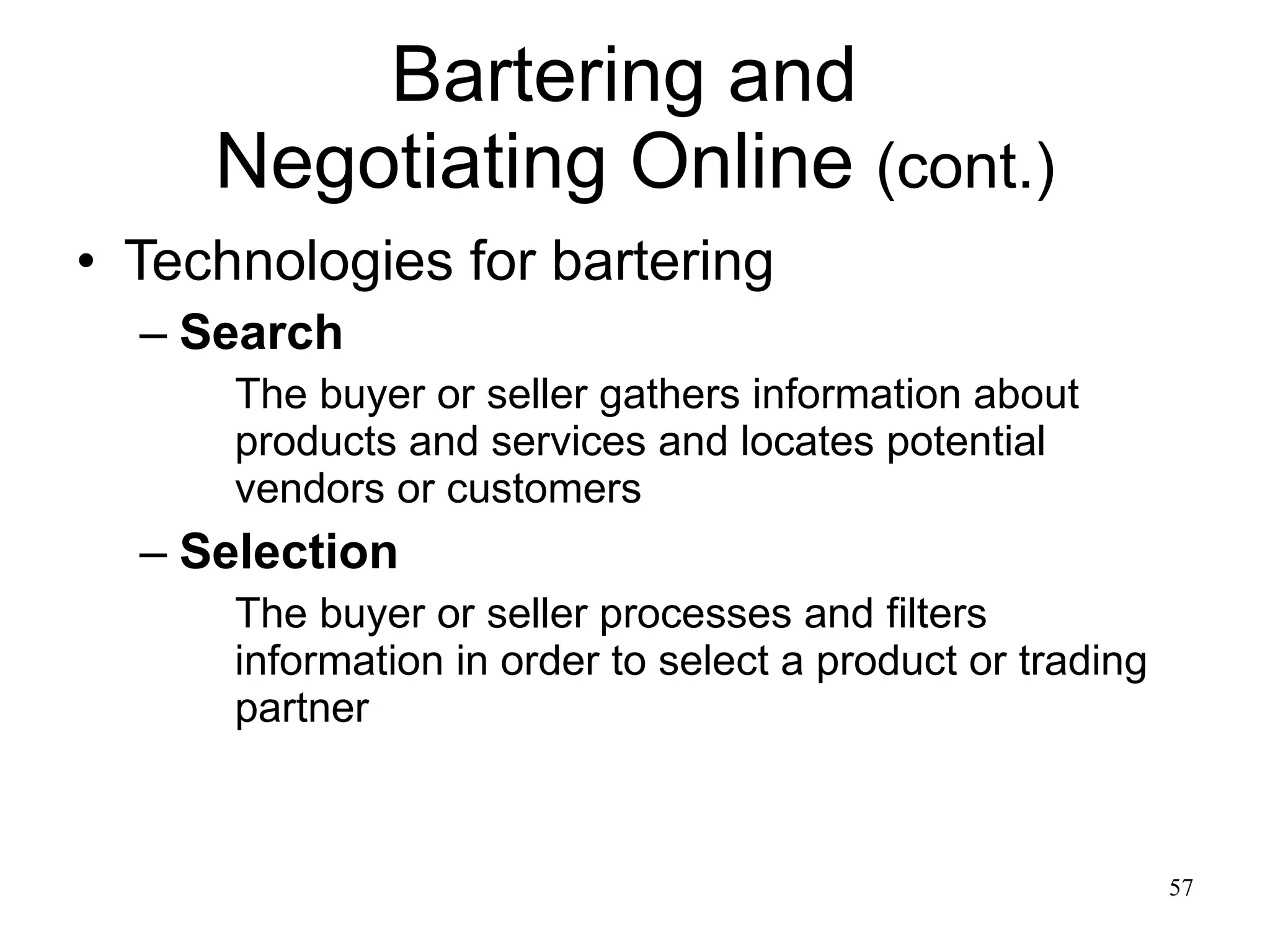 Bartering and  Negotiating Online  (cont.) Technologies for bartering Search The buyer or seller gathers information about products and services and locates potential vendors or customers Selection The buyer or seller processes and filters information in order to select a product or trading partner 