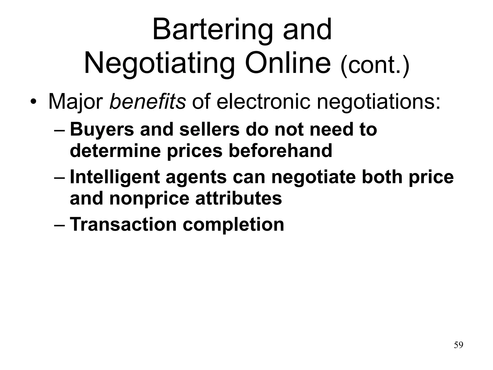 Bartering and  Negotiating Online  (cont.) Major  benefits  of electronic negotiations: Buyers and sellers do not need to determine prices beforehand Intelligent agents can negotiate both price and nonprice attributes Transaction completion 