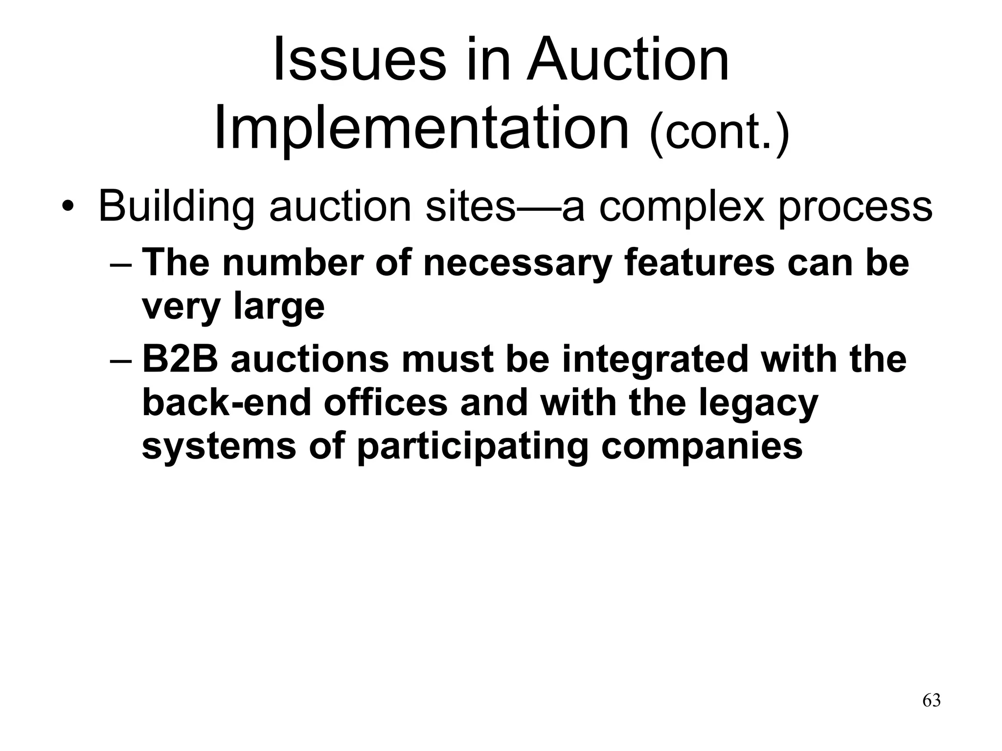 Issues in Auction Implementation  (cont.) Building auction sites—a complex process The number of necessary features can be very large B2B auctions must be integrated with the back-end offices and with the legacy systems of participating companies 