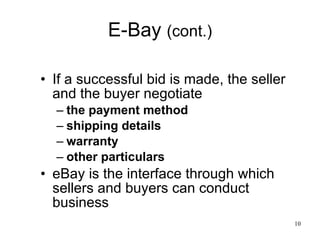 E-Bay  (cont.) If a successful bid is made, the seller and the buyer negotiate the payment method shipping details warranty other particulars eBay is the interface through which sellers and buyers can conduct business 