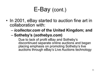 E-Bay  (cont.) In 2001, eBay started to auction fine art in collaboration with: icollector.com  of the United Kingdom; and Sotheby’s ( sothebys.com ) Due to lack of profit eBay and Sotheby’s discontinued separate online auctions and began placing emphasis on promoting Sotheby’s live auctions through eBay’s Live Auctions technology  