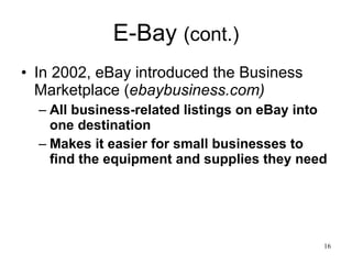 E-Bay  (cont.) In 2002, eBay introduced the Business Marketplace ( ebaybusiness.com) All business-related listings on eBay into one destination Makes it easier for small businesses to find the equipment and supplies they need 