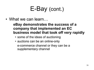 E-Bay  (cont.) What we can learn… eBay demonstrates the success of a company that implemented an EC business model that took off very rapidly some of the ideas of auctioning auctions can be an online-only  e-commerce channel or they can be a supplementary channel  