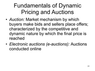Fundamentals of Dynamic Pricing and Auctions Auction:   Market mechanism by which buyers make bids and sellers place offers; characterized by the competitive and dynamic nature by which the final price is reached Electronic auctions (e-auctions):   Auctions conducted online 