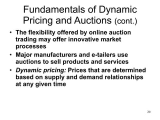 Fundamentals of Dynamic Pricing and Auctions  (cont.) The flexibility offered by online auction trading may offer innovative market processes Major manufacturers and e-tailers use auctions to sell products and services Dynamic pricing:  Prices that are determined based on supply and demand relationships at any given time 