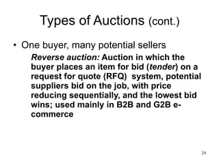 Types of Auctions  (cont.) One buyer, many potential sellers Reverse auction:  Auction in which the buyer places an item for bid ( tender ) on a request for quote (RFQ)  system, potential suppliers bid on the job, with price reducing sequentially, and the lowest bid wins; used mainly in B2B and G2B e-commerce 