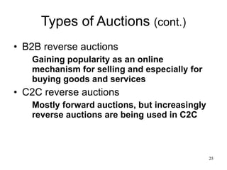 Types of Auctions  (cont.) B2B reverse auctions Gaining popularity as an online mechanism for selling and especially for buying goods and services C2C reverse auctions Mostly forward auctions, but increasingly reverse auctions are being used in C2C 