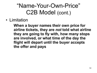“Name-Your-Own-Price” C2B Model  (cont.) Limitation When a buyer names their own price for airline tickets, they are  not  told what airline they are going to fly with, how many stops are involved, or what time of the day the flight will depart until the buyer accepts the offer and pays 