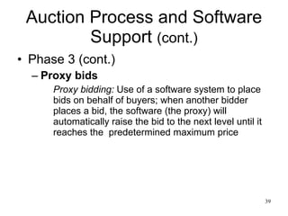Auction Process and Software Support  (cont.) Phase 3 (cont.) Proxy bids Proxy bidding:  Use of a software system to place bids on behalf of buyers; when another bidder places a bid, the software (the proxy) will automatically raise the bid to the next level until it reaches the  predetermined maximum price 