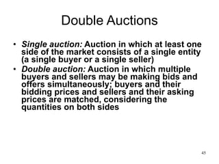 Double Auctions Single auction:  Auction in which at least one side of the market consists of a single entity (a single buyer or a single seller) Double auction:  Auction in which multiple buyers and sellers may be making bids and offers simultaneously; buyers and their bidding prices and sellers and their asking prices are matched, considering the quantities on both sides 