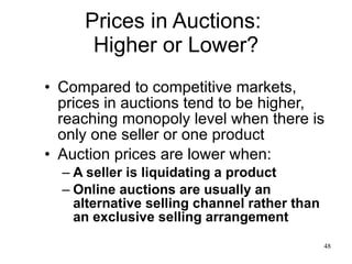 Prices in Auctions:  Higher or Lower? Compared to competitive markets, prices in auctions tend to be higher, reaching monopoly level when there is only one seller or one product Auction prices are lower when: A seller is liquidating a product Online auctions are usually an alternative selling channel rather than an exclusive selling arrangement 