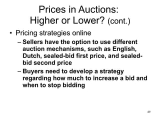 Prices in Auctions:  Higher or Lower?  (cont.) Pricing strategies online Sellers have the option to use different auction mechanisms, such as English, Dutch, sealed-bid first price, and sealed-bid second price Buyers need to develop a strategy regarding how much to increase a bid and when to stop bidding 