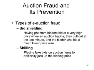 Auction Fraud and  Its Prevention Types of e-auction fraud Bid shielding Having phantom bidders bid at a very high price when an auction begins; they pull out at the last minute, and the bidder who bid a much lower price wins Shilling Placing fake bids on auction items to artificially jack up the bidding price 