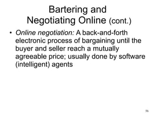Bartering and  Negotiating Online  (cont.) Online negotiation:   A back-and-forth electronic process of bargaining until the buyer and seller reach a mutually agreeable price; usually done by software (intelligent) agents 