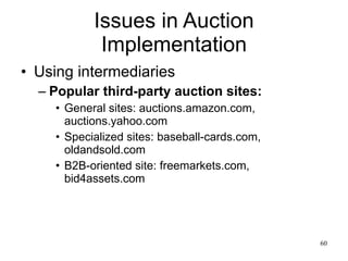 Issues in Auction Implementation Using intermediaries Popular third-party auction sites: General sites: auctions.amazon.com, auctions.yahoo.com Specialized sites: baseball-cards.com, oldandsold.com B2B-oriented site: freemarkets.com, bid4assets.com 