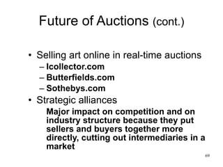 Future of Auctions  (cont.) Selling art online in real-time auctions Icollector.com Butterfields.com Sothebys.com Strategic alliances Major impact on competition and on industry structure because they put sellers and buyers together more directly, cutting out intermediaries in a market 