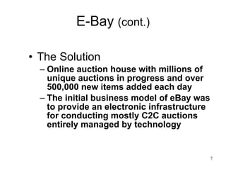 E-Bay  (cont.) The Solution Online auction house with millions of unique auctions in progress and over 500,000 new items added each day  The initial business model of eBay was to provide an electronic infrastructure for conducting mostly C2C auctions entirely managed by technology 