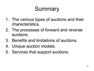 Summary The various types of auctions and their characteristics. The processes of forward and reverse auctions. Benefits and limitations of auctions. Unique auction models. Services that support auctions. 